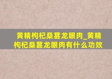 黄精枸杞桑葚龙眼肉_黄精枸杞桑葚龙眼肉有什么功效