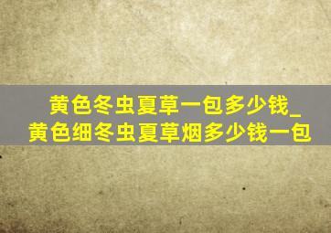 黄色冬虫夏草一包多少钱_黄色细冬虫夏草烟多少钱一包