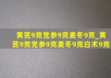 黄芪9克党参9克麦冬9克_黄芪9克党参9克麦冬9克白术9克