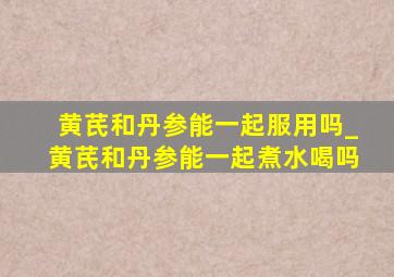 黄芪和丹参能一起服用吗_黄芪和丹参能一起煮水喝吗