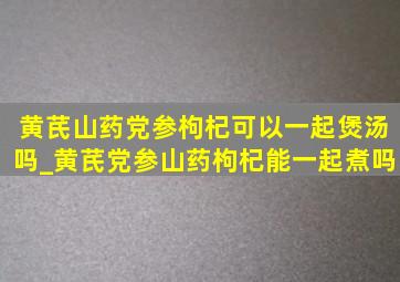 黄芪山药党参枸杞可以一起煲汤吗_黄芪党参山药枸杞能一起煮吗