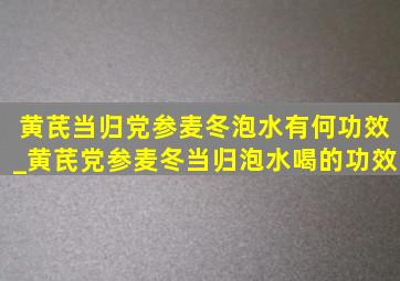 黄芪当归党参麦冬泡水有何功效_黄芪党参麦冬当归泡水喝的功效