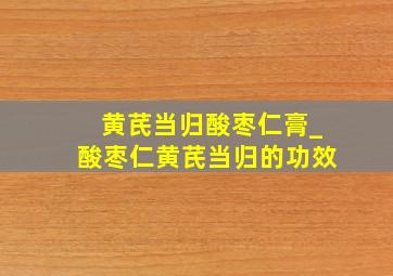 黄芪当归酸枣仁膏_酸枣仁黄芪当归的功效