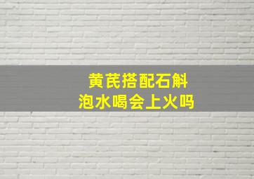 黄芪搭配石斛泡水喝会上火吗