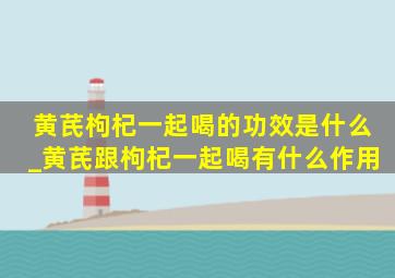 黄芪枸杞一起喝的功效是什么_黄芪跟枸杞一起喝有什么作用