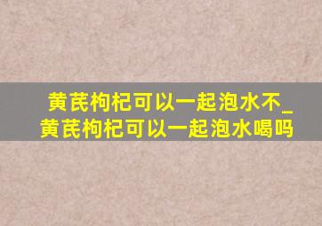 黄芪枸杞可以一起泡水不_黄芪枸杞可以一起泡水喝吗