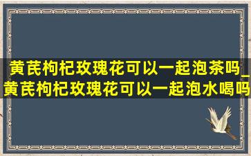 黄芪枸杞玫瑰花可以一起泡茶吗_黄芪枸杞玫瑰花可以一起泡水喝吗