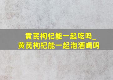 黄芪枸杞能一起吃吗_黄芪枸杞能一起泡酒喝吗