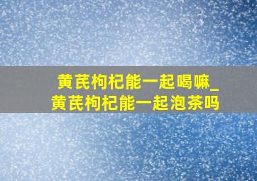 黄芪枸杞能一起喝嘛_黄芪枸杞能一起泡茶吗