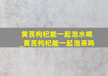 黄芪枸杞能一起泡水喝_黄芪枸杞能一起泡茶吗