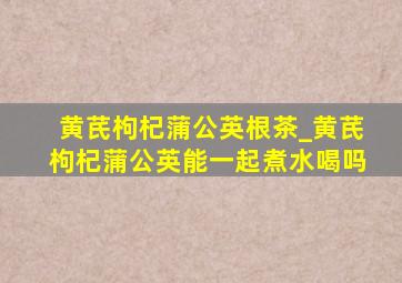 黄芪枸杞蒲公英根茶_黄芪枸杞蒲公英能一起煮水喝吗