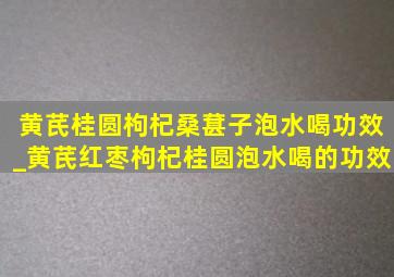 黄芪桂圆枸杞桑葚子泡水喝功效_黄芪红枣枸杞桂圆泡水喝的功效