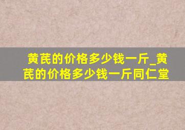 黄芪的价格多少钱一斤_黄芪的价格多少钱一斤同仁堂