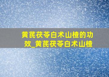 黄芪茯苓白术山楂的功效_黄芪茯苓白术山楂