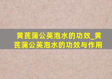 黄芪蒲公英泡水的功效_黄芪蒲公英泡水的功效与作用