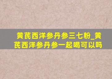 黄芪西洋参丹参三七粉_黄芪西洋参丹参一起喝可以吗