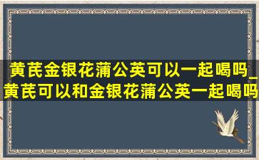 黄芪金银花蒲公英可以一起喝吗_黄芪可以和金银花蒲公英一起喝吗