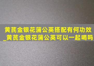 黄芪金银花蒲公英搭配有何功效_黄芪金银花蒲公英可以一起喝吗