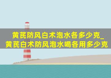 黄芪防风白术泡水各多少克_黄芪白术防风泡水喝各用多少克