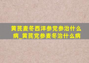 黄芪麦冬西洋参党参治什么病_黄芪党参麦冬治什么病