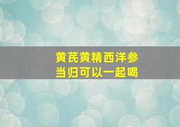 黄芪黄精西洋参当归可以一起喝