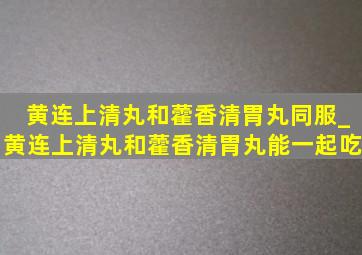 黄连上清丸和藿香清胃丸同服_黄连上清丸和藿香清胃丸能一起吃