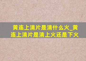 黄连上清片是清什么火_黄连上清片是清上火还是下火