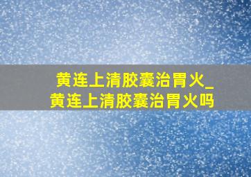 黄连上清胶囊治胃火_黄连上清胶囊治胃火吗