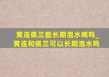 黄连佩兰能长期泡水喝吗_黄连和佩兰可以长期泡水吗