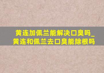 黄连加佩兰能解决口臭吗_黄连和佩兰去口臭能除根吗