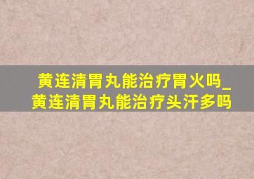 黄连清胃丸能治疗胃火吗_黄连清胃丸能治疗头汗多吗