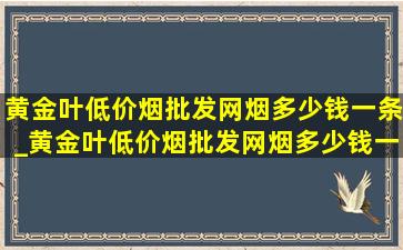 黄金叶(低价烟批发网)烟多少钱一条_黄金叶(低价烟批发网)烟多少钱一包