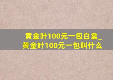 黄金叶100元一包白盒_黄金叶100元一包叫什么