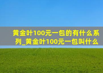 黄金叶100元一包的有什么系列_黄金叶100元一包叫什么