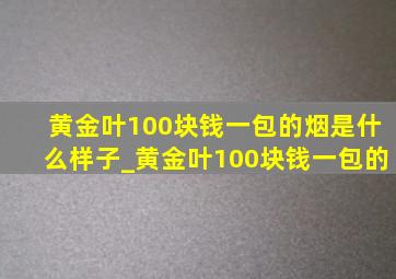 黄金叶100块钱一包的烟是什么样子_黄金叶100块钱一包的