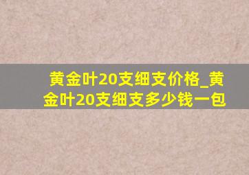 黄金叶20支细支价格_黄金叶20支细支多少钱一包