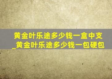 黄金叶乐途多少钱一盒中支_黄金叶乐途多少钱一包硬包