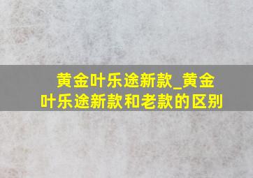 黄金叶乐途新款_黄金叶乐途新款和老款的区别