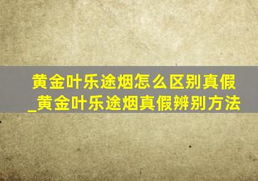 黄金叶乐途烟怎么区别真假_黄金叶乐途烟真假辨别方法