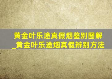 黄金叶乐途真假烟鉴别图解_黄金叶乐途烟真假辨别方法