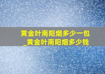 黄金叶南阳烟多少一包_黄金叶南阳烟多少钱