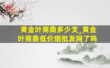 黄金叶商鼎多少支_黄金叶商鼎(低价烟批发网)了吗