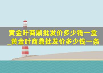 黄金叶商鼎批发价多少钱一盒_黄金叶商鼎批发价多少钱一条