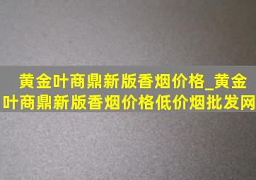 黄金叶商鼎新版香烟价格_黄金叶商鼎新版香烟价格(低价烟批发网)