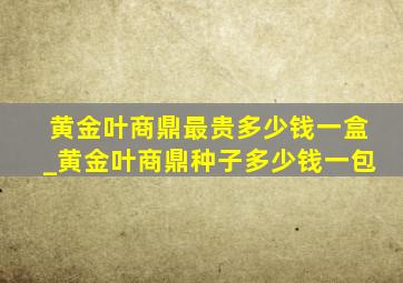 黄金叶商鼎最贵多少钱一盒_黄金叶商鼎种子多少钱一包