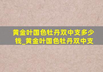 黄金叶国色牡丹双中支多少钱_黄金叶国色牡丹双中支