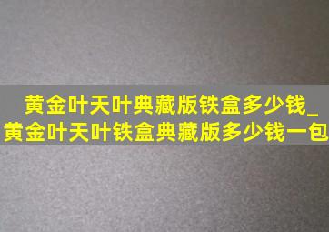 黄金叶天叶典藏版铁盒多少钱_黄金叶天叶铁盒典藏版多少钱一包