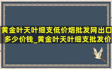 黄金叶天叶细支(低价烟批发网)出口多少价钱_黄金叶天叶细支批发价多少钱一条