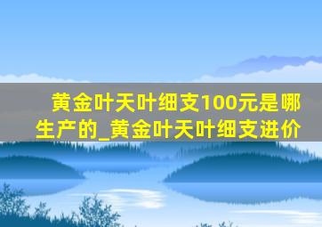 黄金叶天叶细支100元是哪生产的_黄金叶天叶细支进价