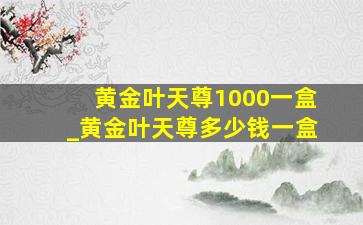 黄金叶天尊1000一盒_黄金叶天尊多少钱一盒